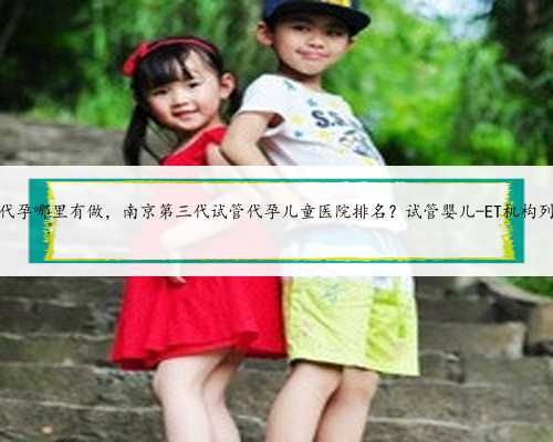 南京代孕哪里有做，南京第三代试管代孕儿童医院排名？试管婴儿-ET机构列表？