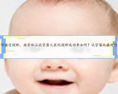 南京如何接受捐卵，南京私立试管婴儿医院捐卵成功率如何？试管婴儿最好的医