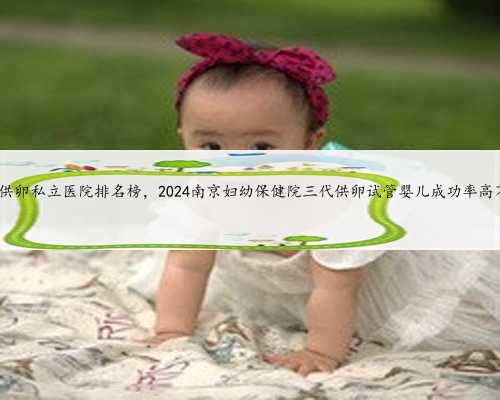 南京供卵私立医院排名榜，2024南京妇幼保健院三代供卵试管婴儿成功率高不高