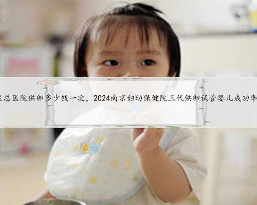 南京军区总医院供卵多少钱一次，2024南京妇幼保健院三代供卵试管婴儿成功率